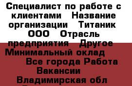 Специалист по работе с клиентами › Название организации ­ Титаник, ООО › Отрасль предприятия ­ Другое › Минимальный оклад ­ 22 000 - Все города Работа » Вакансии   . Владимирская обл.,Вязниковский р-н